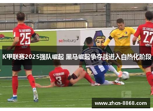 K甲联赛2025强队崛起 黑马崛起争夺战进入白热化阶段