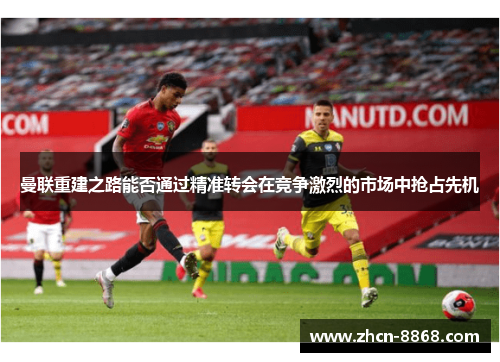 曼联重建之路能否通过精准转会在竞争激烈的市场中抢占先机